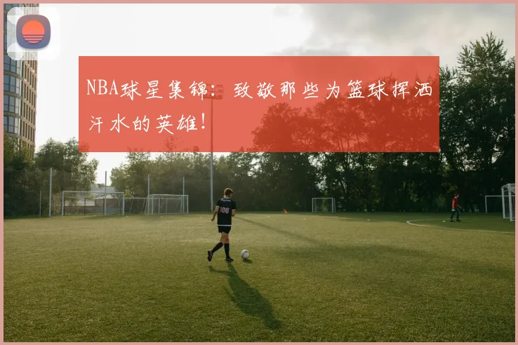 NBA球星集锦：致敬那些为篮球挥洒汗水的英雄！