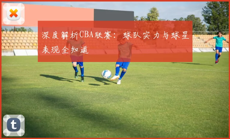 深度解析CBA联赛：球队实力与球星表现全知道